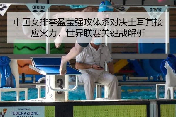 中国女排李盈莹强攻体系对决土耳其接应火力，世界联赛关键战解析