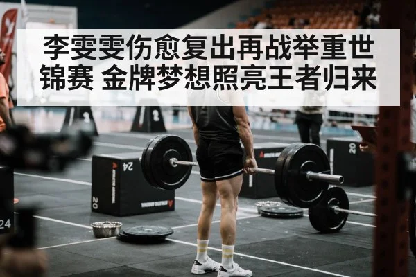 李雯雯伤愈复出再战举重世锦赛 金牌梦想照亮王者归来